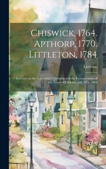 Hardcover Chiswick, 1764. Apthorp, 1770. Littleton, 1784: Exercises at the Centennial Celebration of the Incorporation of the Town of Littleton, July 4Th, 1884 Book