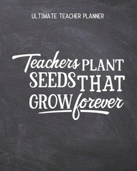 Teachers Plant Seeds That Grow Forever - Ultimate Teacher Planner: Notebook with Features: Scheduler, Contacts, Expenses, Field Trip Log, Progress ... & More | Perfect Teacher Appreciation Gift