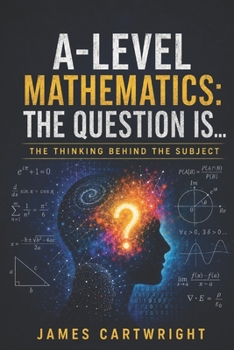 A-LEVEL MATHEMATICS: THE QUESTION IS...: THE THINKING BEHIND THE SUBJECT (THE A-LEVEL QUESTION IS...)
