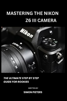 MASTERING THE NIKON Z6 III CAMERA: The ultimate step by step guide for rookies