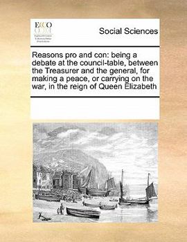 Reasons pro and con: being a debate at the council-table, between the Treasurer and the general, for making a peace, or carrying on the war, in the reign of Queen Elizabeth