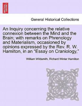 An Inquiry concerning the relative connexion between the Mind and the Brain; with remarks on Phrenology and Materialism, occasioned by opinions ... R. W. Hamilton, in an "Essay on Craniology,"