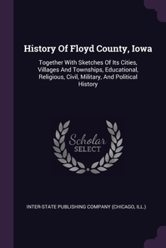 History Of Floyd County, Iowa: Together With Sketches Of Its Cities, Villages And Townships, Educational, Religious, Civil, Military, And Political History