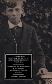 Zeppelins in the Searchlights, Sisters of Mercy and Stinkbombs in the Cinema: Growing up in Hull and Lincolnshire in the early 1900's and finding work during the depression