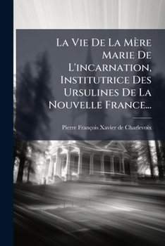 La Vie De La Mère Marie De L'incarnation, Institutrice [and] Première Supérieure Des Ursulines De La Nouvelle France