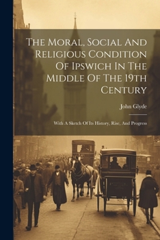 Paperback The Moral, Social And Religious Condition Of Ipswich In The Middle Of The 19th Century: With A Sketch Of Its History, Rise, And Progress Book