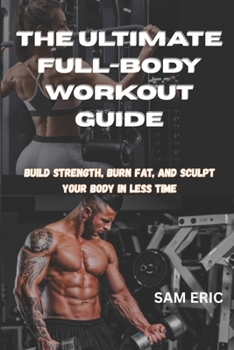 THE ULTIMATE FULL-BODY WORKOUT GUIDE: Build Strength, Burn Fat, and Sculpt Your Body in Less Time