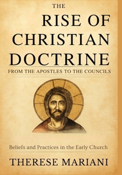 The Rise of Christian Doctrine From the Apostles to the Councils: Tracing the Development of Beliefs and Practices in the Early Church