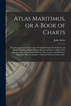 Atlas Maritimus, or A Book of Charts: Describeing the Sea Coasts Capes Headlands Sands Shoals Rocks and Dangers the Bayes Roads Harbors Rivers and ... Courses and Distances, From One Place To...