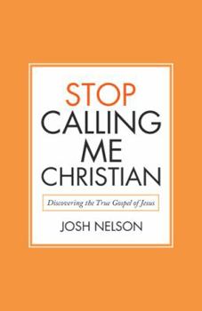 Stop Calling Me Christian: Discovering the True Gospel of Jesus
