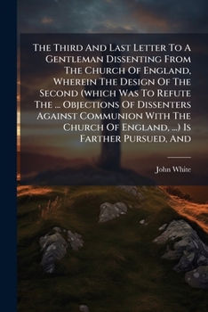 The Third and Last Letter to a Gentleman Dissenting from the Church of England, Wherein the Design of the Second (Which Was to Refute the ... Objections of Dissenters Against Communion with the Church
