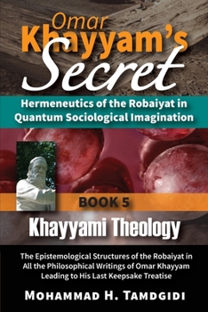 Omar Khayyam's Secret: Hermeneutics of the Robaiyat in Quantum Sociological Imagination: Book 5: Khayyami Theology: The Epistemological Structures of ...