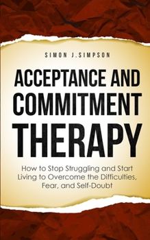 Paperback Acceptance and Commitment Therapy: How to Stop Struggling and Start Living to Overcome the Difficulties, Fear, and Self-Doubt Book