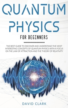 Quantum Physics for Beginners: the Best Guide to Discover and Understand the Most Interesting Concepts of Quantum Physics with a Focus on the Law of Attraction and the Theory of Relativity
