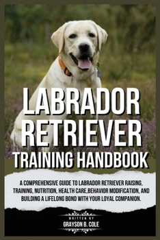 LABRADOR RETRIEVER TRAINING HANDBOOK: A Comprehensive Guide to Labrador Retriever Raising, Training, Nutrition, Health Care, Behavior Modification, and Building a Lifelong Bond with Your Companion.