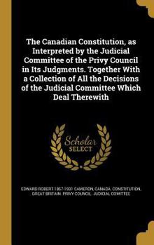 The Canadian Constitution, as Interpreted by the Judicial Committee of the Privy Council in Its Judgments. Together with a Collection of All the Decisions of the Judicial Committee Which Deal Therewit