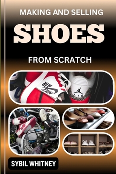 Making and Selling Shoes from Scratch: From Workbench To The Marketplace, Step By Step Guide To Mastering The Art And Business Of Shoemaking