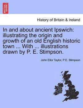 Paperback In and about Ancient Ipswich: Illustrating the Origin and Growth of an Old English Historic Town ... with ... Illustrations Drawn by P. E. Stimpson. Book