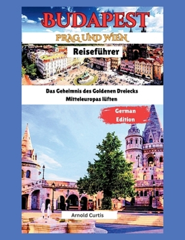 Reiseführer für Budapest, Wien und Prag: Die Geheimnisse des Goldenen Dreiecks Mitteleuropas lüften