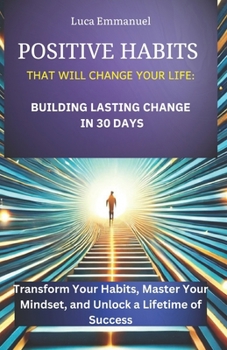 POSITIVE HABITS THAT WILL CHANGE YOUR LIFE: BUILDING LASTING CHANGE IN 30 DAYS: Transform Your Habits, Master Your Mindset, and Unlock a Lifetime of Success