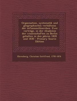 Organisation, systematik und geographisches verhältniss der infusionsthierchen. Zwei vorträge, in der Akademie der wissenschaften zu Berlin gehalten ... - Primary Source Edition