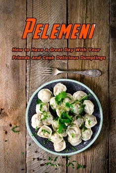 Pelemeni: How to have a great day with your friends and cook delicious dumplings: Delicious Pelmeni Recipes