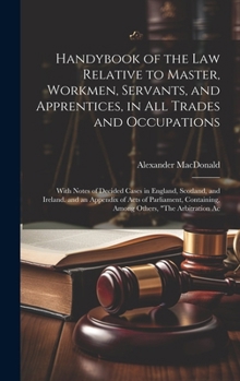 Handybook of the Law Relative to Master, Workmen, Servants, and Apprentices, in All Trades and Occupations: With Notes of Decided Cases in England, ... Containing, Among Others, "The Arbitration Ac