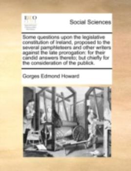 Some questions upon the legislative constitution of Ireland, proposed to the several pamphleteers and other writers against the late prorogation: for ... chiefly for the consideration of the publick.