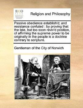 Passive obedience establish'd; and resistance confuted: by proving that the late, but too soon reviv'd position, of affirming the supreme power to be ... people is a doctrine contrary to scripture.
