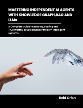 Mastering Independent AI Agents with Knowledge Graphs, RAG and LLMs: A Complete Guide to Building,Scaling and Trustworthy development of modern intelligent systems