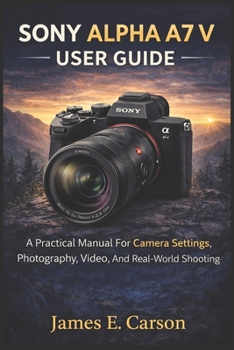 SONY ALPHA A7 V USER GUIDE: A Practical Manual For Camera Settings, Photography, Video, And Real-World Shooting