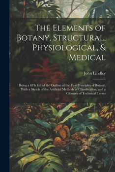 Paperback The Elements of Botany, Structural, Physiological, & Medical: Being a 6Th Ed. of the Outline of the First Principles of Botany, With a Sketch of the A Book