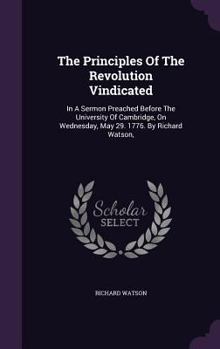Hardcover The Principles Of The Revolution Vindicated: In A Sermon Preached Before The University Of Cambridge, On Wednesday, May 29. 1776. By Richard Watson, Book