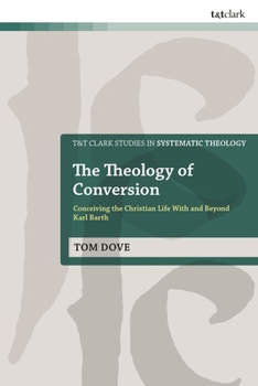 The Theology of Conversion: Conceiving the Christian Life With and Beyond Karl Barth (T&T Clark Studies in Systematic Theology)