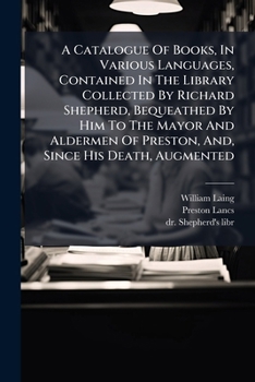 Paperback A Catalogue Of Books, In Various Languages, Contained In The Library Collected By Richard Shepherd, Bequeathed By Him To The Mayor And Aldermen Of Pre Book