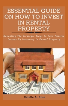 Essential Guide on How to Invest in Rental Property: Revealing The Strategic Ways To Earn Passive Income By Investing In Rental Property