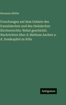 Forschungen auf dem Gebiete des französischen und des rheinischen Kirchenrechts: Nebst geschichtl. Nachrichten über d. Bisthum Aachen u. d. Domkapitel zu Köln