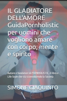 IL GLADIATORE DELL'AMORE GuidaPornholistic per uomini che vogliono amare con corpo, mente e spirito: Autore e fondatore di PORNHOLISTIC, il libro e ... sta sconvolgendo la Società (Italian Edition)