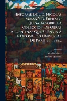 Informe De ... D. Nicolas Massa Y D. Ernesto Quesada Sobre La Coleccion De Obras Argentinas Que Se Envia Á La Exposicion Universal De Paris En 1878...
