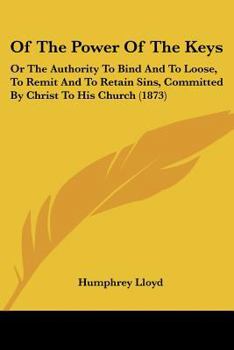 Of The Power Of The Keys: Or The Authority To Bind And To Loose, To Remit And To Retain Sins, Committed By Christ To His Church