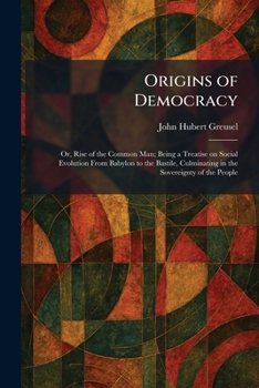 Origins of Democracy: Or, Rise of the Common Man; Being a Treatise on Social Evolution From Babylon to the Bastile, Culminating in the Sovereignty of the People