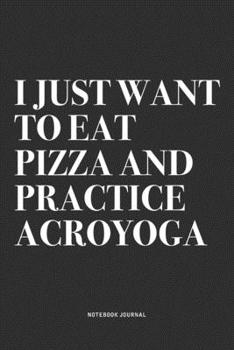 I Just Want To Eat Pizza And Practice Acroyoga: A 6x9 Inch Notebook Journal Diary With A Bold Text Font Slogan On A Matte Cover and 120 Blank Lined Pages Makes A Great Alternative To A Card
