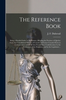 The Reference Book [microform]: Being a Detailed Index of the Statutes Affecting the Province of Quebec From the Consolidated Statutes of Canada and ... Confederation by the Parliament of The...