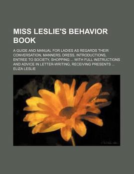 Miss Leslie's Behavior Book; A Guide and Manual for Ladies as Regards Their Conversation, Manners, Dress, Introductions, Entree to Society, Shopping W