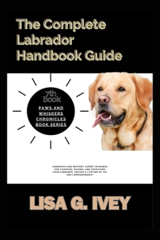 The Complete Labrador Handbook Guide: Labrador Care Mastery: Expert guidance for choosing, raising, and cherishing your Labrador. Unlock a lifetime of ... companionship! (Paws and Whiskers Chronicles)