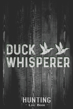 Hunting Log Book Journal for Hunter: Duck Whisperer Hunting - Hunters Track Record of Species, Location, Gear - Shooting Seasons Dates