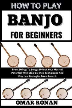 HOW TO PLAY BANJO FOR BEGINNERS: From Strings To Songs: Unlock Your Musical Potential With Step-By-Step Techniques And Practice Strategies From Scratch