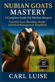 NUBIAN GOATS MASTERY: A Complete Guide For Modern Keepers: Essential Care, Breeding, Health And Herd Management Simplified