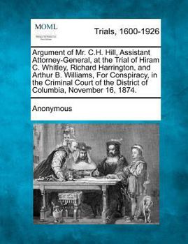 Argument of Mr. C.H. Hill, Assistant Attorney-General, at the Trial of Hiram C. Whitley, Richard Harrington, and Arthur B. Williams, For Conspiracy, ... the District of Columbia, November 16, 1874.
