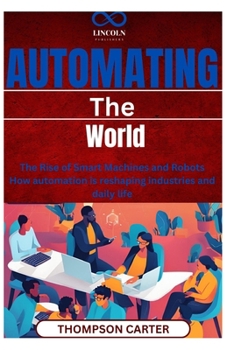 Automating the World: The Rise of Smart Machines and Robots How automation is reshaping industries and daily life